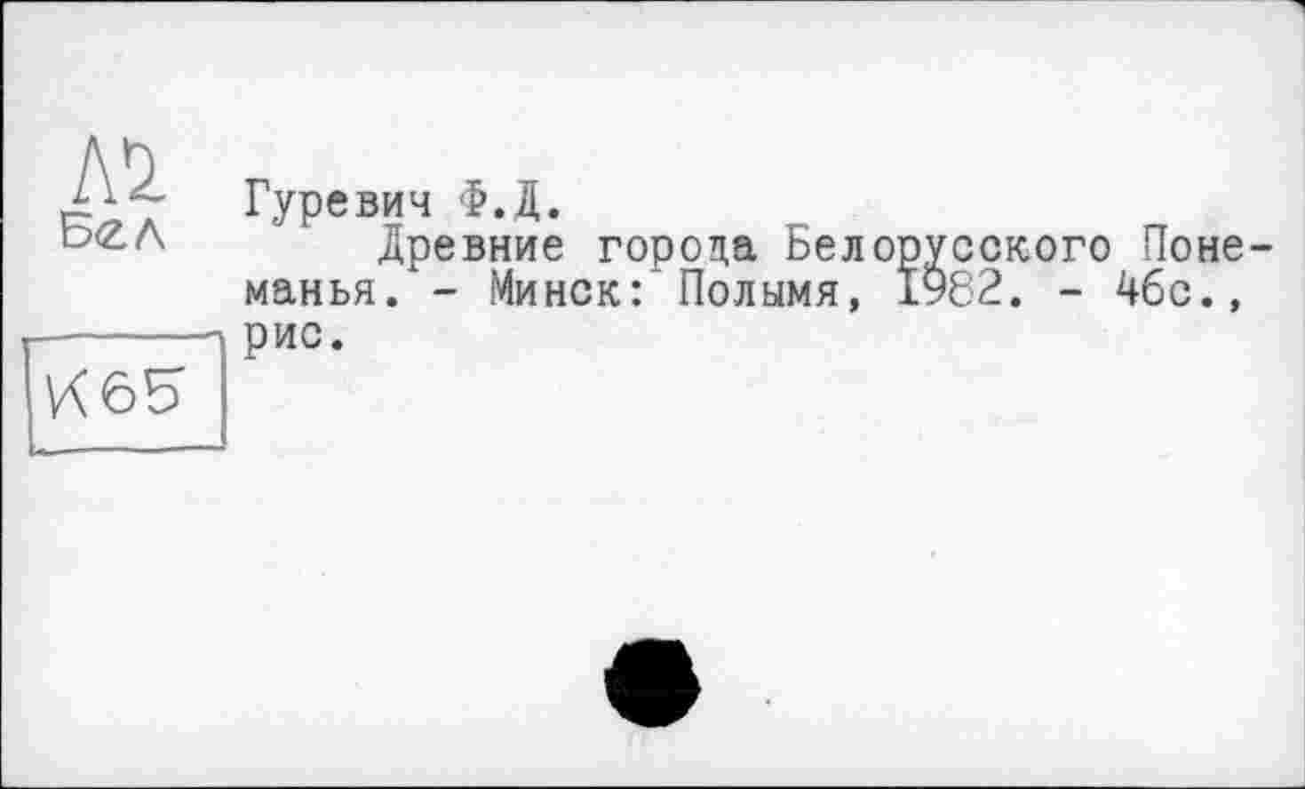 ﻿A'Z
Бел
Гуревич Ф.Д.
Древние города Белорусского Поне-манья. - Минск: Полымя, 1982. - 46с.,
65
рис.